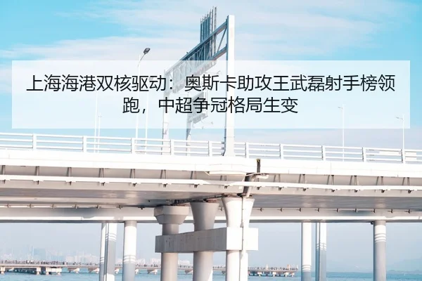 上海海港双核驱动：奥斯卡助攻王武磊射手榜领跑，中超争冠格局生变